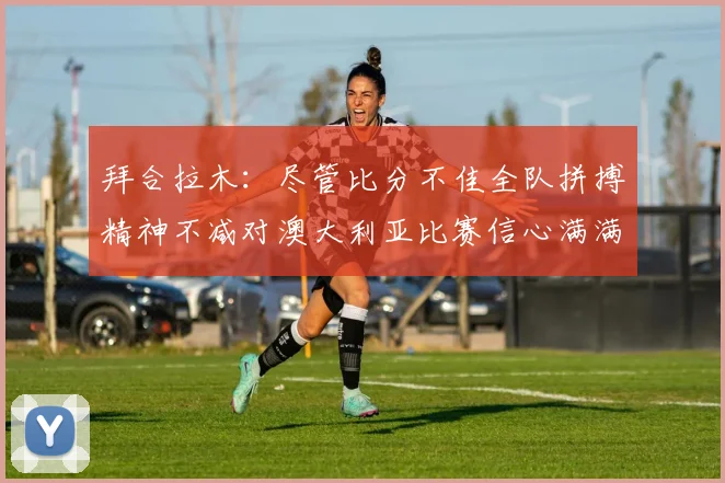 拜合拉木：尽管比分不佳全队拼搏精神不减对澳大利亚比赛信心满满期待进球
