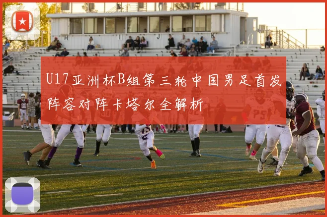 U17亚洲杯B组第三轮中国男足首发阵容对阵卡塔尔全解析