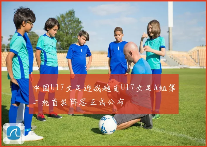 中国U17女足迎战越南U17女足A组第二轮首发阵容正式公布