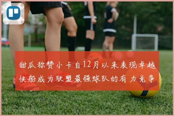 甜瓜称赞小卡自12月以来表现卓越快船成为联盟最强球队的有力竞争者