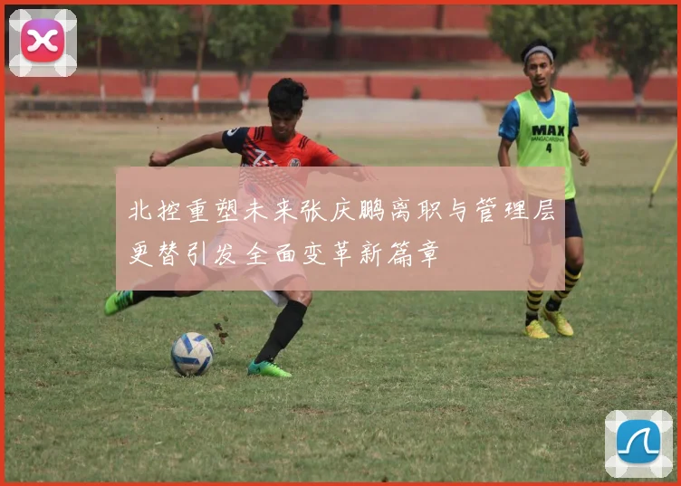 北控重塑未来张庆鹏离职与管理层更替引发全面变革新篇章