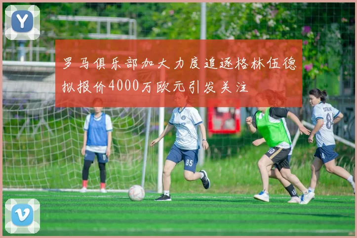罗马俱乐部加大力度追逐格林伍德拟报价4000万欧元引发关注