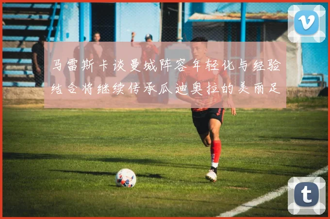马雷斯卡谈曼城阵容年轻化与经验结合将继续传承瓜迪奥拉的美丽足球理念