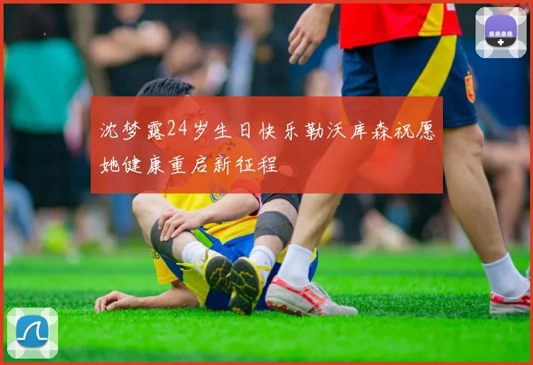 沈梦露24岁生日快乐勒沃库森祝愿她健康重启新征程