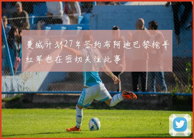 曼城计划27年签约布阿迪巴黎枪手红军也在密切关注此事
