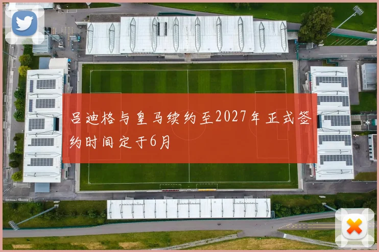 吕迪格与皇马续约至2027年正式签约时间定于6月
