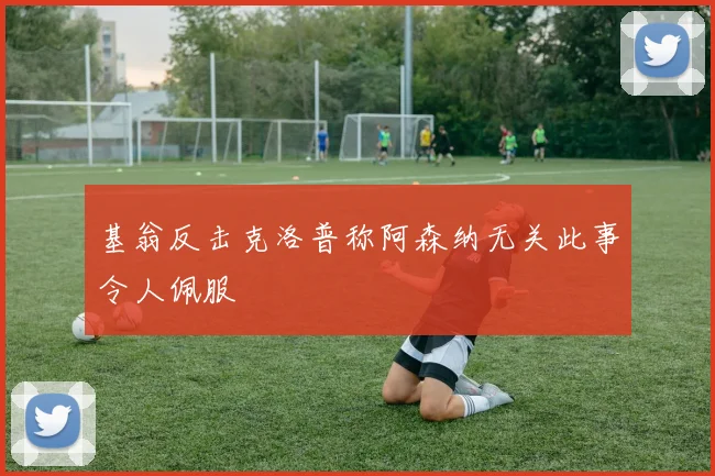 基翁反击克洛普称阿森纳无关此事令人佩服