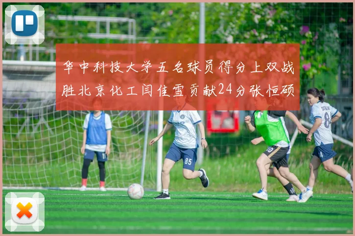华中科技大学五名球员得分上双战胜北京化工闫佳雪贡献24分张恒硕斩获25分8篮板8助攻
