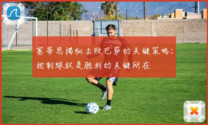 塞蒂恩揭秘击败巴萨的关键策略：控制球权是胜利的关键所在
