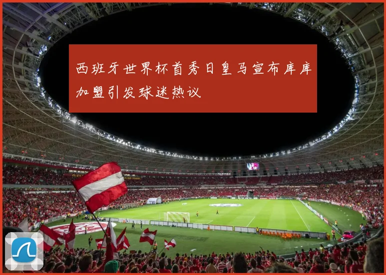西班牙世界杯首秀日皇马宣布库库加盟引发球迷热议