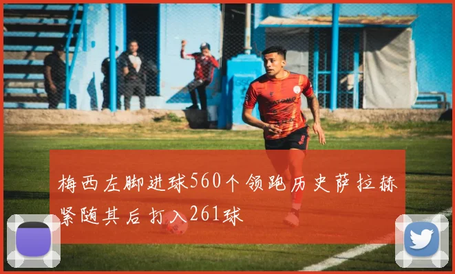 梅西左脚进球560个领跑历史萨拉赫紧随其后打入261球