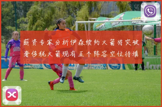 薪资专家分析伊森续约火箭将突破奢侈税火箭现有五个阵容空位待填补