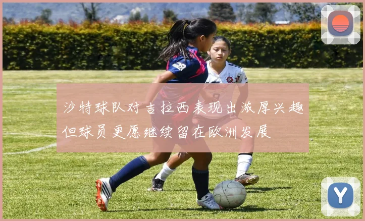 沙特球队对吉拉西表现出浓厚兴趣但球员更愿继续留在欧洲发展