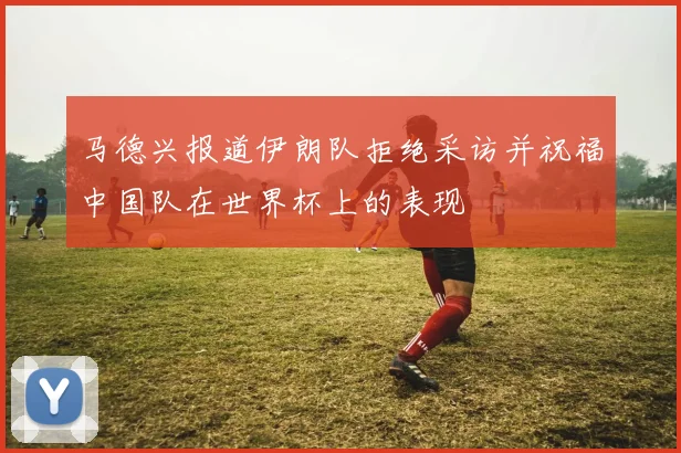 马德兴报道伊朗队拒绝采访并祝福中国队在世界杯上的表现
