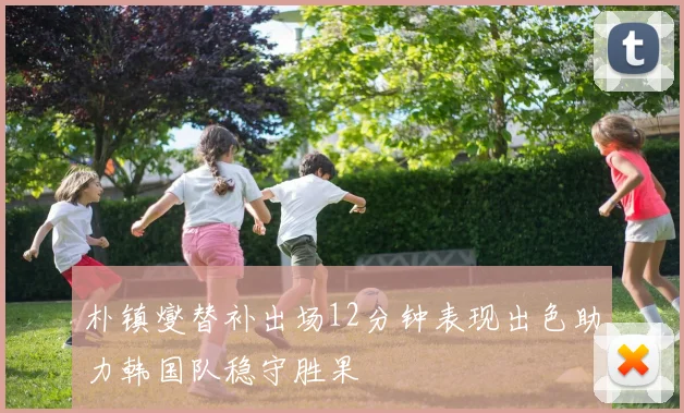 朴镇燮替补出场12分钟表现出色助力韩国队稳守胜果