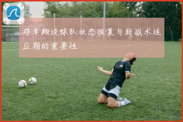 邓卓翔谈球队状态恢复与新战术适应期的重要性