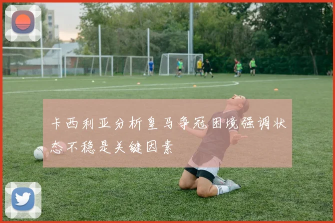 卡西利亚分析皇马争冠困境强调状态不稳是关键因素