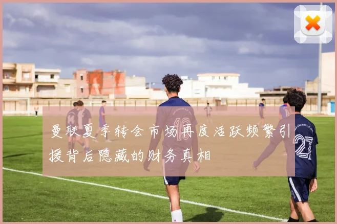 曼联夏季转会市场再度活跃频繁引援背后隐藏的财务真相