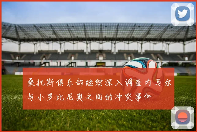 桑托斯俱乐部继续深入调查内马尔与小罗比尼奥之间的冲突事件