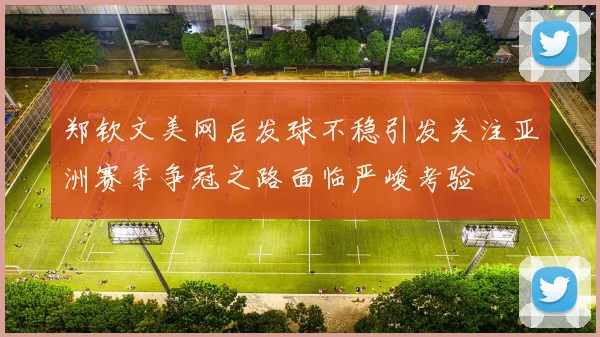 郑钦文美网后发球不稳引发关注亚洲赛季争冠之路面临严峻考验