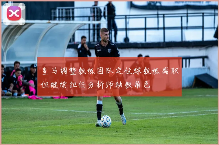 皇马调整教练团队定位球教练离职但继续担任分析师助教角色