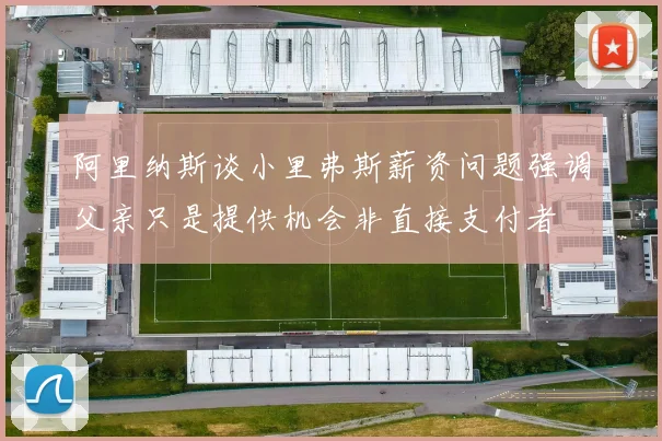 阿里纳斯谈小里弗斯薪资问题强调父亲只是提供机会非直接支付者