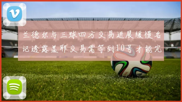 兰德尔与三球四方交易进展缓慢名记透露盖耶交易需等到10号才能完成