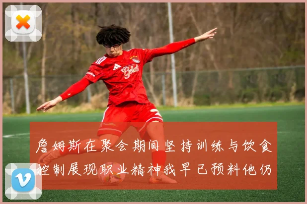 詹姆斯在聚会期间坚持训练与饮食控制展现职业精神我早已预料他仍将出战